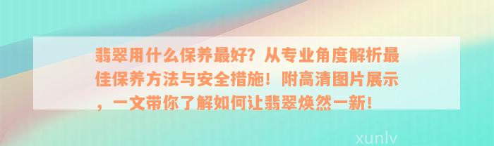 翡翠用什么保养最好？从专业角度解析最佳保养方法与安全措施！附高清图片展示，一文带你了解如何让翡翠焕然一新！