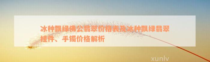 冰种飘绿佛公翡翠价格表及冰种飘绿翡翠挂件、手镯价格解析