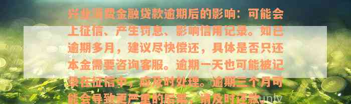 兴业消费金融贷款逾期后的影响：可能会上征信、产生罚息、影响信用记录。如已逾期多月，建议尽快偿还，具体是否只还本金需要咨询客服。逾期一天也可能被记录在征信中，应及时处理。逾期三个月可能会导致更严重的后果，请及时还款。