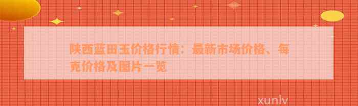 陕西蓝田玉价格行情：最新市场价格、每克价格及图片一览