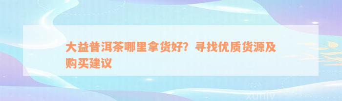 大益普洱茶哪里拿货好？寻找优质货源及购买建议