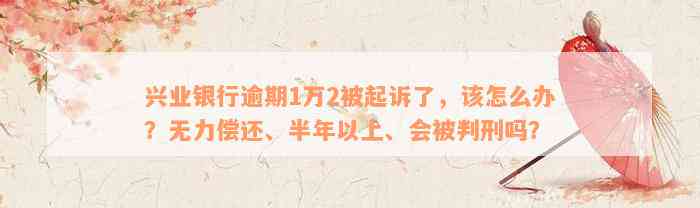 兴业银行逾期1万2被起诉了，该怎么办？无力偿还、半年以上、会被判刑吗？