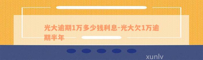 光大逾期1万多少钱利息-光大欠1万逾期半年