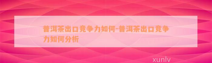 普洱茶出口竞争力如何-普洱茶出口竞争力如何分析