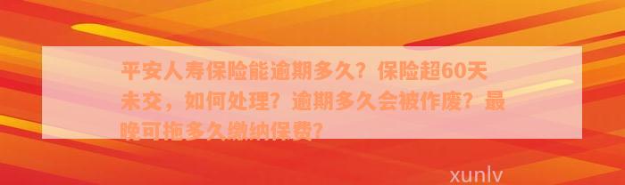 平安人寿保险能逾期多久？保险超60天未交，如何处理？逾期多久会被作废？最晚可拖多久缴纳保费？