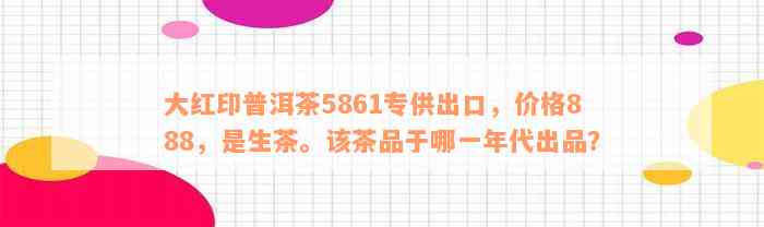 大红印普洱茶5861专供出口，价格888，是生茶。该茶品于哪一年代出品？