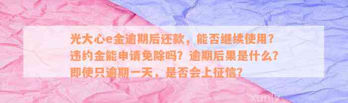 光大心e金逾期后还款，能否继续使用？违约金能申请免除吗？逾期后果是什么？即使只逾期一天，是否会上征信？