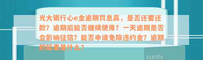 光大银行心e金逾期罚息高，是否还要还款？逾期后能否继续使用？一天逾期是否会影响征信？能否申请免除违约金？逾期的后果是什么？