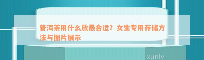 普洱茶用什么放最合适？女生专用存储方法与图片展示