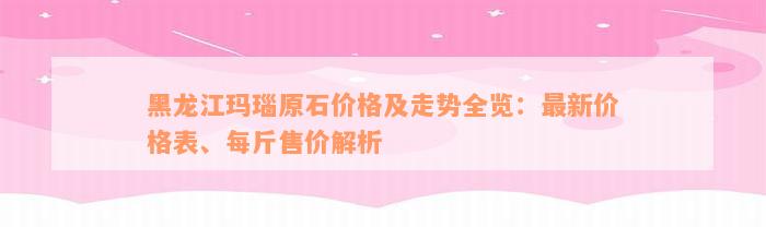 黑龙江玛瑙原石价格及走势全览：最新价格表、每斤售价解析