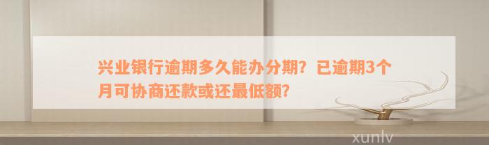 兴业银行逾期多久能办分期？已逾期3个月可协商还款或还最低额？