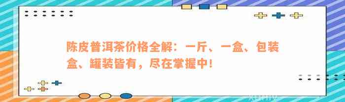 陈皮普洱茶价格全解：一斤、一盒、包装盒、罐装皆有，尽在掌握中！