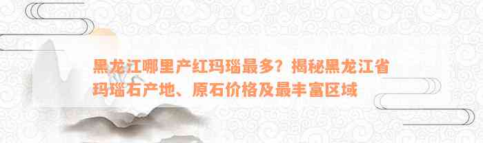 黑龙江哪里产红玛瑙最多？揭秘黑龙江省玛瑙石产地、原石价格及最丰富区域