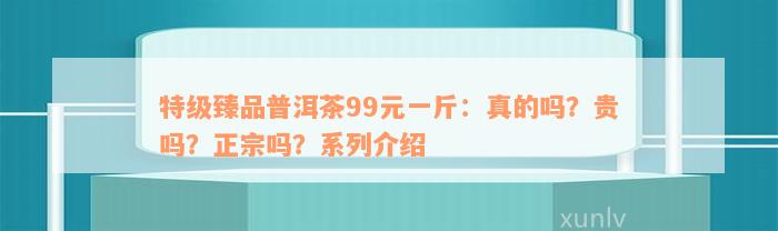 特级臻品普洱茶99元一斤：真的吗？贵吗？正宗吗？系列介绍