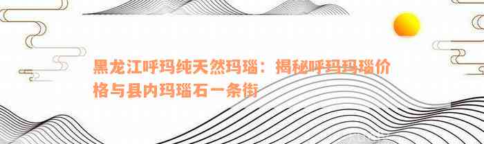 黑龙江呼玛纯天然玛瑙：揭秘呼玛玛瑙价格与县内玛瑙石一条街