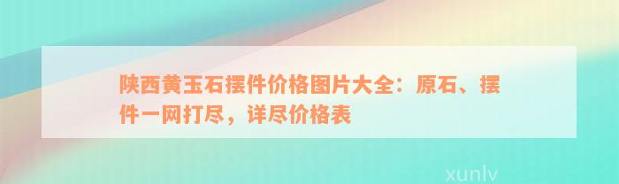 陕西黄玉石摆件价格图片大全：原石、摆件一网打尽，详尽价格表