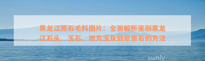 黑龙江原石毛料图片：全面解析鉴别黑龙江石头、玉石、地方玉及翡翠原石的方法