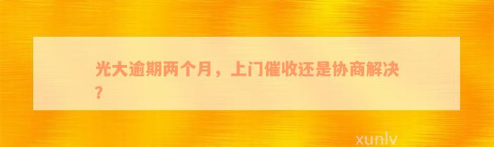 光大逾期两个月，上门催收还是协商解决？