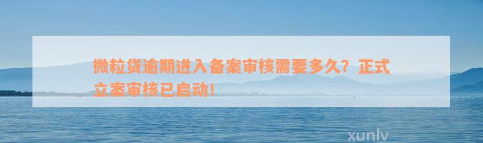 微粒贷逾期进入备案审核需要多久？正式立案审核已启动！