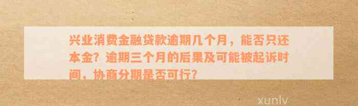 兴业消费金融贷款逾期几个月，能否只还本金？逾期三个月的后果及可能被起诉时间，协商分期是否可行？