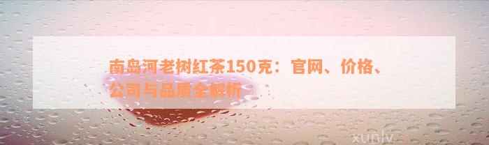 南岛河老树红茶150克：官网、价格、公司与品质全解析