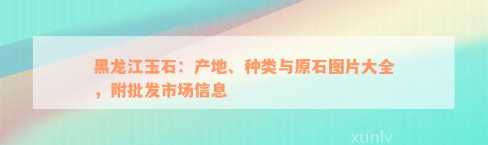 黑龙江玉石：产地、种类与原石图片大全，附批发市场信息