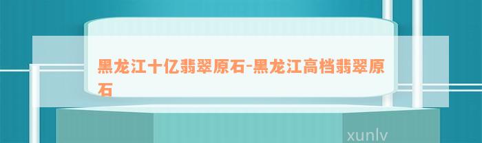 黑龙江十亿翡翠原石-黑龙江高档翡翠原石