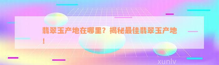 翡翠玉产地在哪里？揭秘最佳翡翠玉产地！