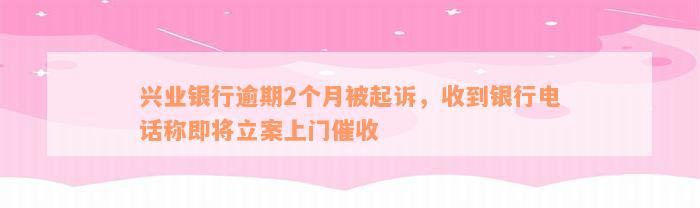 兴业银行逾期2个月被起诉，收到银行电话称即将立案上门催收