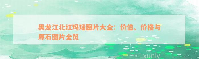 黑龙江北红玛瑙图片大全：价值、价格与原石图片全览