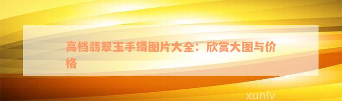 高档翡翠玉手镯图片大全：欣赏大图与价格