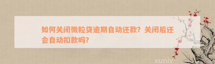 如何关闭微粒贷逾期自动还款？关闭后还会自动扣款吗？