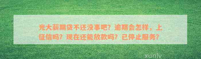 光大薪期贷不还没事吧？逾期会怎样，上征信吗？现在还能放款吗？已停止服务？