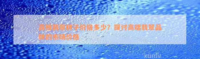 高档翡翠牌子价格多少？探讨高端翡翠品牌的市场价格