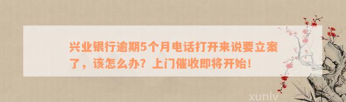 兴业银行逾期5个月电话打开来说要立案了，该怎么办？上门催收即将开始！