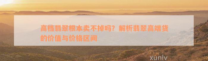 高档翡翠根本卖不掉吗？解析翡翠高端货的价值与价格区间