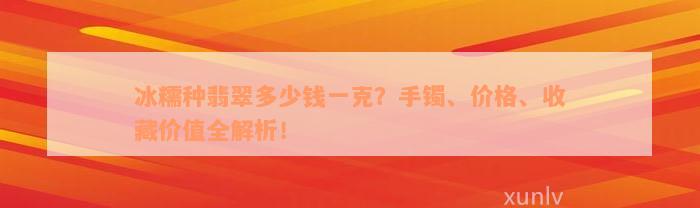 冰糯种翡翠多少钱一克？手镯、价格、收藏价值全解析！