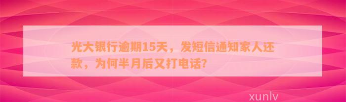 光大银行逾期15天，发短信通知家人还款，为何半月后又打电话？