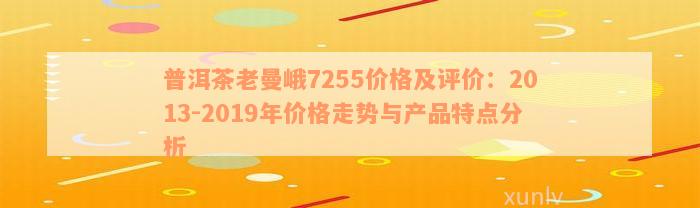 普洱茶老曼峨7255价格及评价：2013-2019年价格走势与产品特点分析