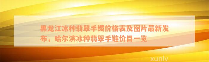 黑龙江冰种翡翠手镯价格表及图片最新发布，哈尔滨冰种翡翠手链价目一览