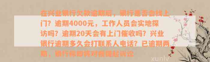 在兴业银行欠款逾期后，银行是否会找上门？逾期4000元，工作人员会实地探访吗？逾期20天会有上门催收吗？兴业银行逾期多久会打联系人电话？已逾期两期，银行称即将对我提起诉讼