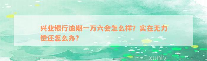 兴业银行逾期一万六会怎么样？实在无力偿还怎么办？