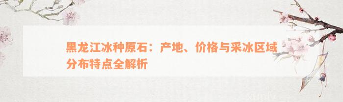 黑龙江冰种原石：产地、价格与采冰区域分布特点全解析