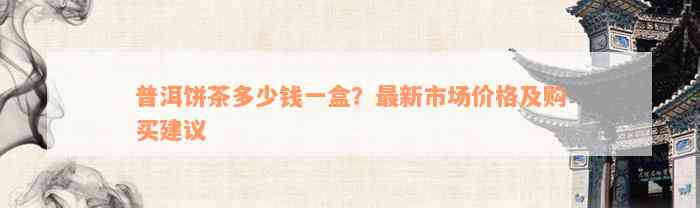 普洱饼茶多少钱一盒？最新市场价格及购买建议