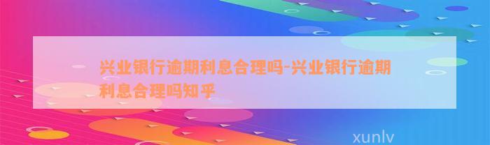 兴业银行逾期利息合理吗-兴业银行逾期利息合理吗知乎