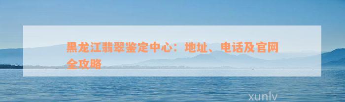 黑龙江翡翠鉴定中心：地址、电话及官网全攻略