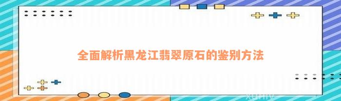 全面解析黑龙江翡翠原石的鉴别方法