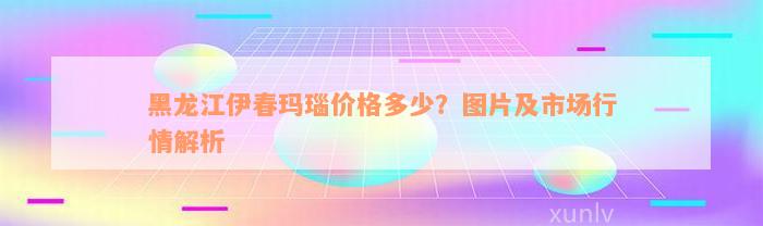 黑龙江伊春玛瑙价格多少？图片及市场行情解析