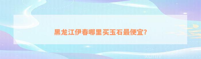 黑龙江伊春哪里买玉石最便宜？