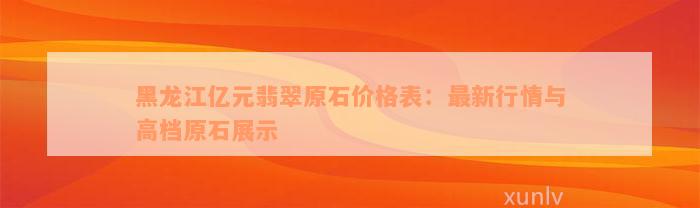 黑龙江亿元翡翠原石价格表：最新行情与高档原石展示